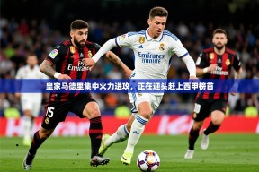 2025mk体育官网入口登录app下载皇家马德里集中火力进攻，正在迎头赶上西甲榜首