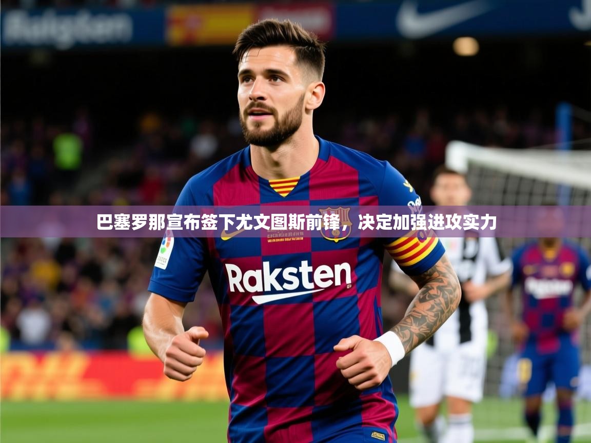 2025mk体育app巴塞罗那宣布签下尤文图斯前锋，决定加强进攻实力  第3张