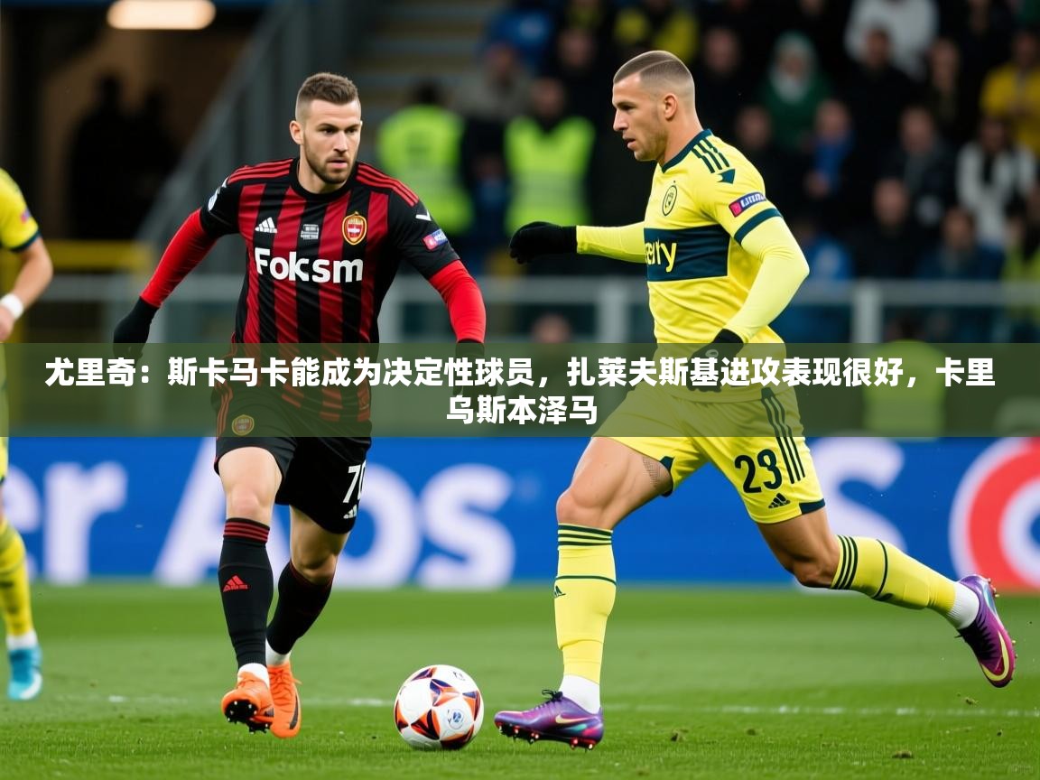2025km体育全国尤里奇：斯卡马卡能成为决定性球员，扎莱夫斯基进攻表现很好，卡里乌斯本泽马  第3张