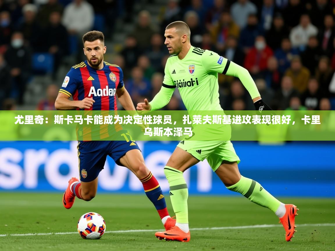 2025km体育全国尤里奇：斯卡马卡能成为决定性球员，扎莱夫斯基进攻表现很好，卡里乌斯本泽马  第4张