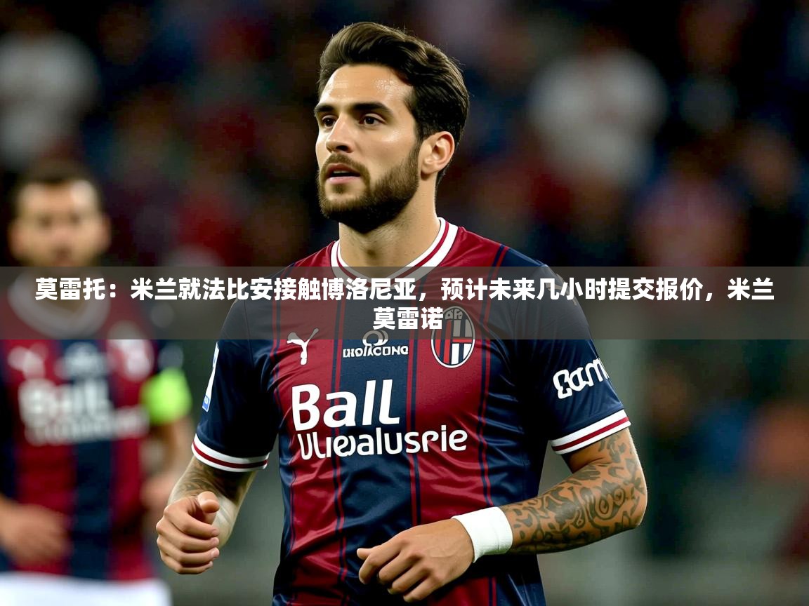 2025KM体育直播莫雷托:米兰就法比安接触博洛尼亚,预计未来几小时提交报价,米兰 莫雷诺 第4张