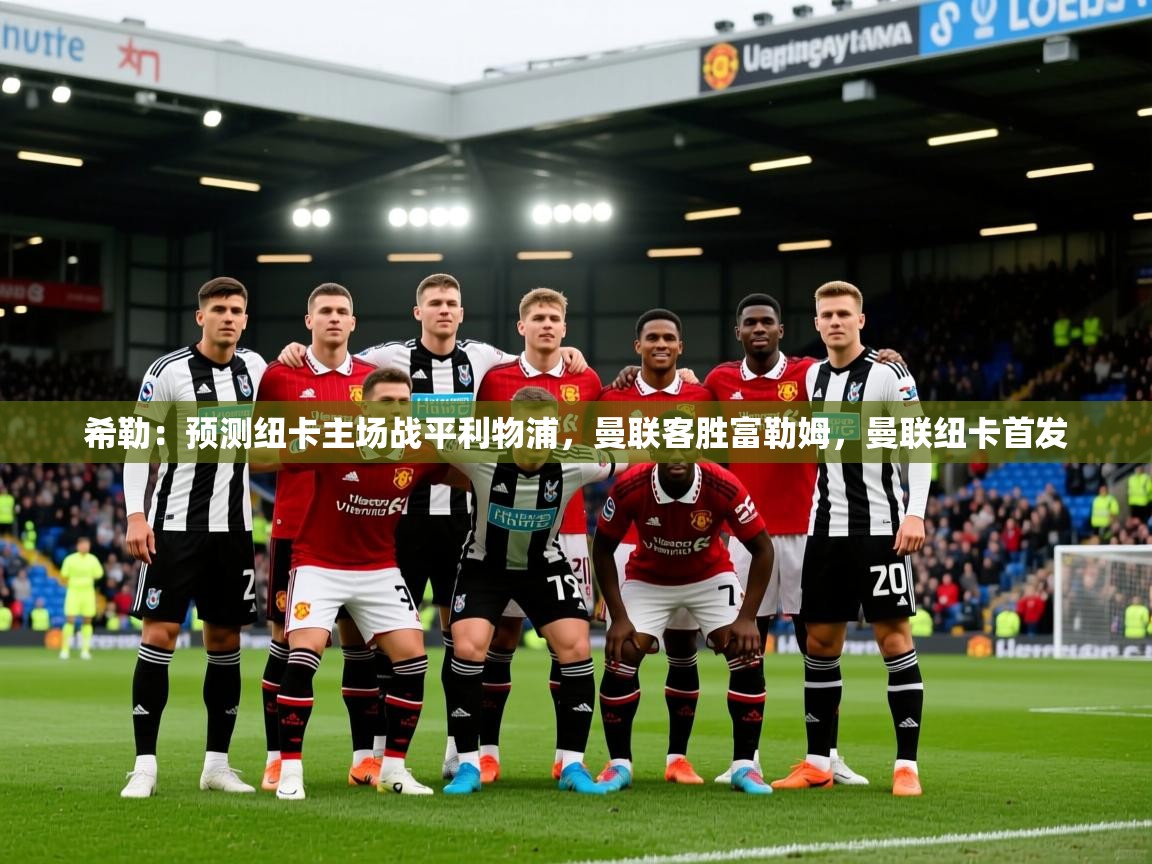 2025KM体育官网登录希勒:预测纽卡主场战平利物浦,曼联客胜富勒姆,曼联纽卡首发 第1张