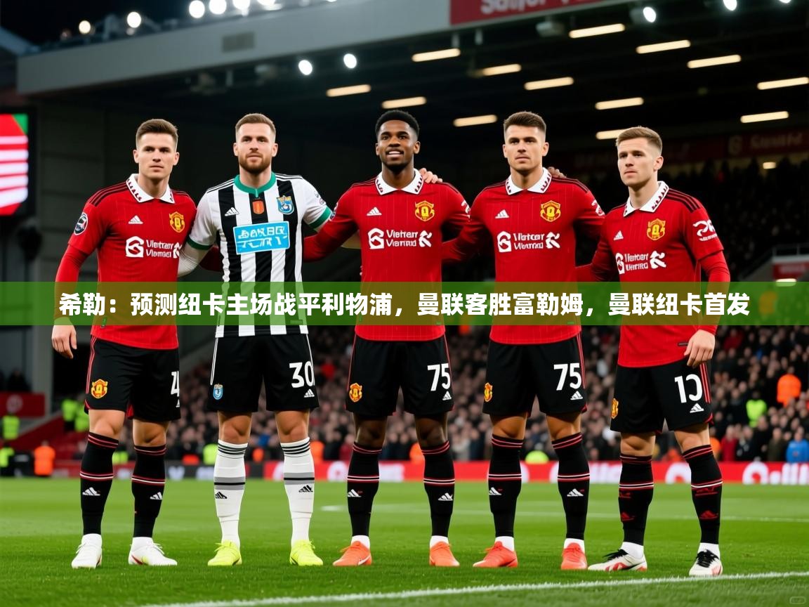 2025KM体育官网登录希勒:预测纽卡主场战平利物浦,曼联客胜富勒姆,曼联纽卡首发 第3张