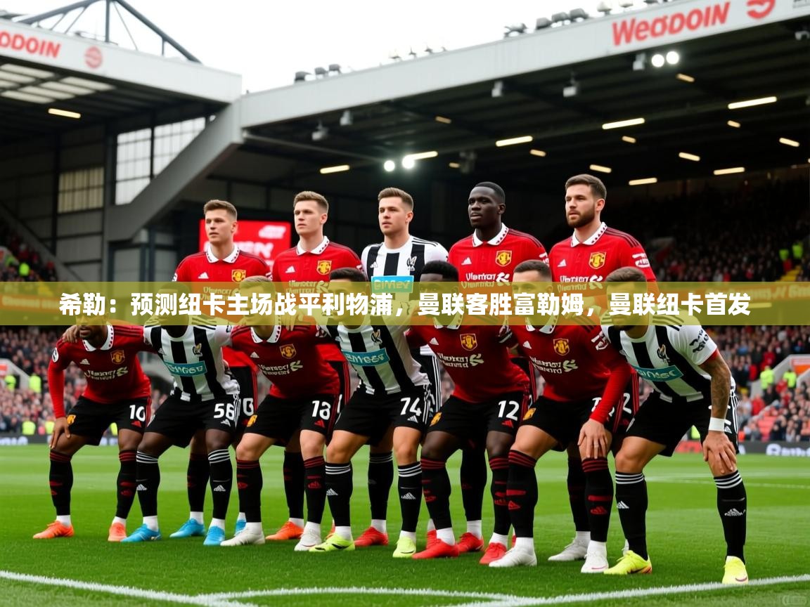 2025KM体育官网登录希勒:预测纽卡主场战平利物浦,曼联客胜富勒姆,曼联纽卡首发 第4张