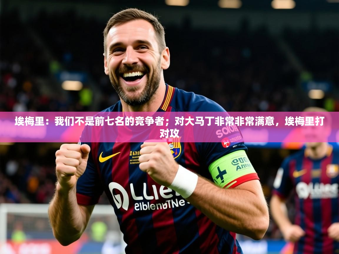 2025mk体育app埃梅里:我们不是前七名的竞争者;对大马丁非常非常满意,埃梅里打对攻 第4张