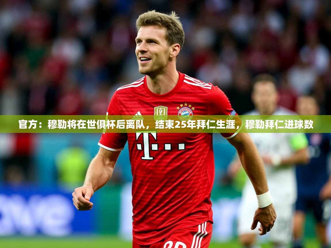 2025km体育app下载官方:穆勒将在世俱杯后离队,结束25年拜仁生涯,穆勒拜仁进球数 第2张