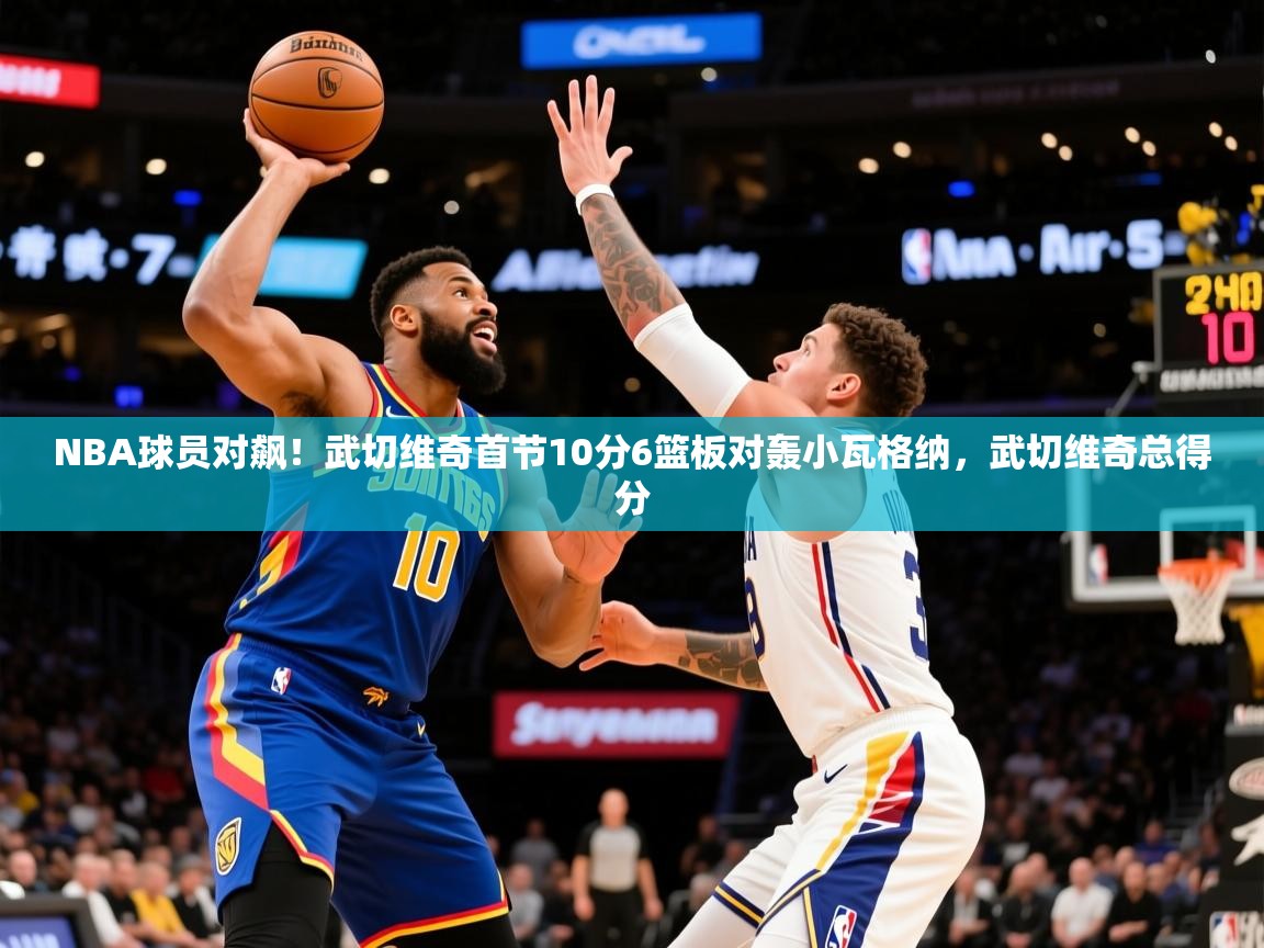 2025km体育官网NBA球员对飙！武切维奇首节10分6篮板对轰小瓦格纳，武切维奇总得分  第1张