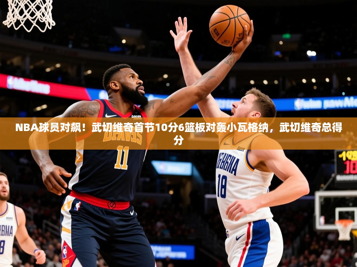 2025km体育官网NBA球员对飙！武切维奇首节10分6篮板对轰小瓦格纳，武切维奇总得分  第4张