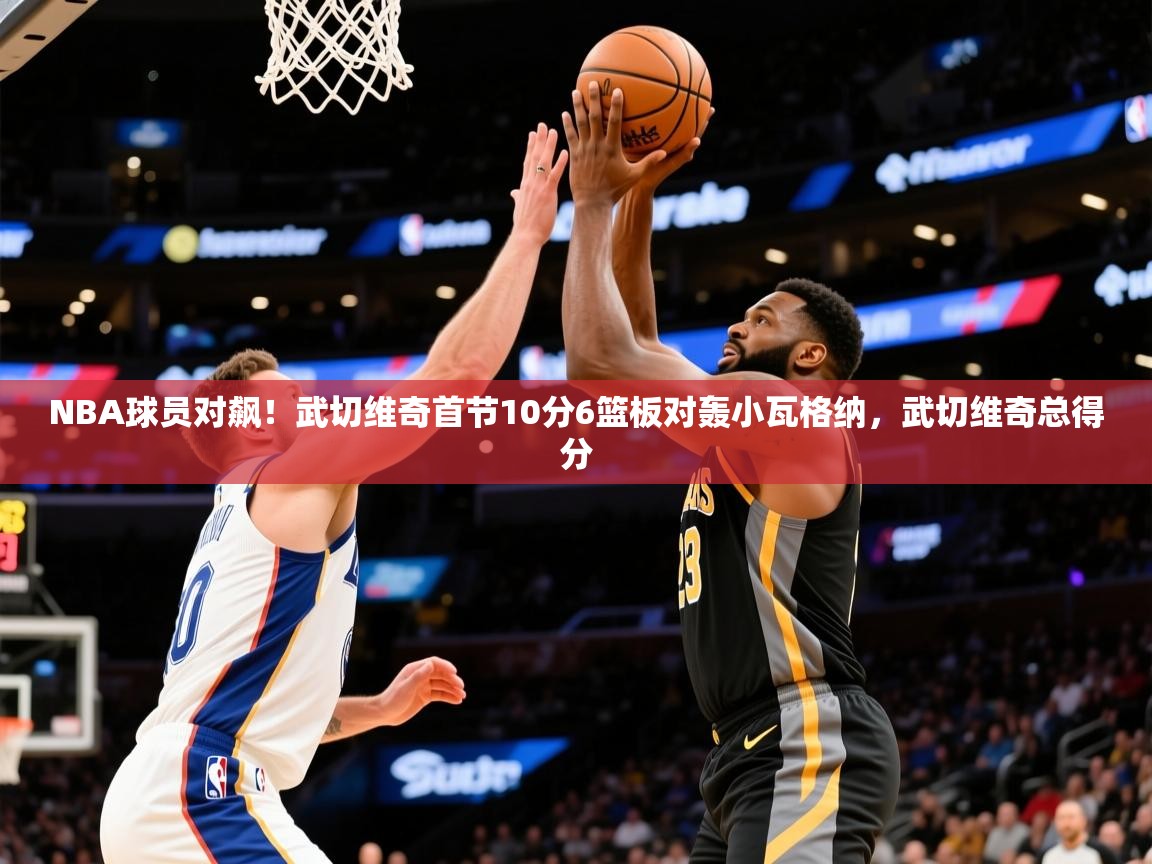 2025km体育官网NBA球员对飙！武切维奇首节10分6篮板对轰小瓦格纳，武切维奇总得分  第3张